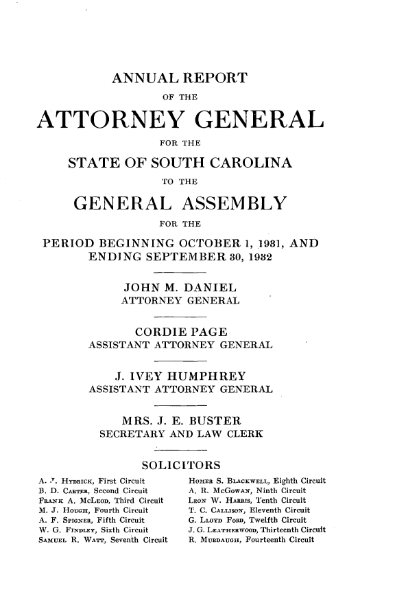 handle is hein.sag/sagsc0070 and id is 1 raw text is: ANNUAL REPORT
OF THE
ATTORNEY GENERAL
FOR THE
STATE OF SOUTH CAROLINA
TO THE
GENERAL ASSEMBLY
FOR THE
PERIOD BEGINNING OCTOBER 1, 1931, AND
ENDING SEPTEMBER 30, 1982
JOHN M. DANIEL
ATTORNEY GENERAL
CORDIE PAGE
ASSISTANT ATTORNEY GENERAL
,1. IVEY HUMPHREY
ASSISTANT ATTORNEY GENERAL
MRS. J. E. BUSTER
SECRETARY AND LAW CLERK
SOLICITORS

A. .1. HYDRicK, First Circuit
B. D. CARnaR, Second Circuit
FRAN-K A. McLEOD, Third Circuit
M. J. HouaGE, Fourth Circuit
A. F. SPIGNER, Fifth Circuit
W. G. FINDLEY, Sixth Circuit
SAMUEL R. WATr, Seventh Circuit

HOMER S. BLACKWELL, Eighth Circuit
A. R. McGOWAN, Ninth Circuit
LEON W. HARMs, Tenth Circuit
T. C. CALLIsoN, Eleventh Circuit
G. LLOYD FoRD, Twelfth Circuit
J. G. LEATHERWOOD, Thirteenth Circuit
R. MURDAuGix, Fourteenth Circuit


