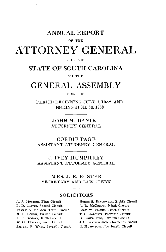 handle is hein.sag/sagsc0071 and id is 1 raw text is: ANNUAL REPORT
OF THE
ATTORNEY GENERAL
FOR THE

STATE OF SOUTH CAROLINA
TO THE
GENERAL ASSEMBLY
FOR THE
PERIOD BEGINNING JULY 1, 1982, AND
ENDING JUNE 30, 1933
JOHN M. DANIEL
ATTORNEY GENERAL
CORDIE PAGE
ASSISTANT ATTORNEY GENERAL
J. IVEY HUMPHREY
ASSISTANT ATTORNEY GENERAL
MRS. J. E. BUSTER
SECRETARY AND LAW CLERK
SOLICITORS

A. T. H-yDRICK, First Circuit
B. D. CARTER, Second Circuit
FRANK A. McLEOD, Third Circuit
M. J. HOuGEi, Fourth Circuit
A. F. SPIGNER, Fifth Circuit
W. G. FINDLEy, Sixth Circuit
SAMUEL R. WAa-r, Seventh Circuit

HoER S. BLACKWELL, Eighth Circuit
A. R. McGowAv, Ninth Circuit
LEON W. HARRIs, Tenth Circuit
T. C. CALLISON, Eleventh Circuit
G. LLoyD FoRn, Twelfth Circuit
J. G. LEATHERWOOD, Thirteenth Circuit
R. MURDAUGH, Fourteenth Circuit



