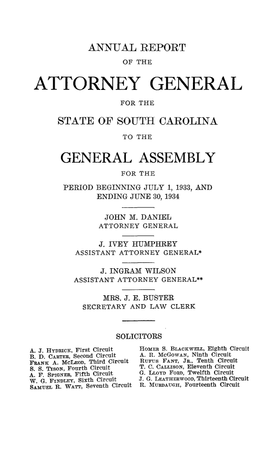 handle is hein.sag/sagsc0072 and id is 1 raw text is: ANNUAL REPORT
OF THE
ATTORNEY GENERAL
FOR THE

STATE OF SOUTH CAROLINA
TO THE
GENERAL ASSEMBLY
FOR THE
PERIOD BEGINNING JULY 1, 1933, AND
ENDING JUNE 30, 1934
JOHN M. DANIEL
ATTORNEY GENERAL
J. IVEY HUMPHREY
ASSISTANT ATTORNEY GENERAL*
J. INGRAM WILSON
ASSISTANT ATTORNEY GENERAL**
MRS. J. E. BUSTER
SECRETARY AND LAW CLERK
SOLICITORS

A. J. Hynnicx, First Circuit
B. D. CARTER, Second Circuit
FRANK A. MCLEOD, Third Circuit
S. S. TIsoN, Fourth Circuit
A. F. SPIGNER, Fifth Circuit
W. G. FINDLEY, Sixth Circuit
SAMUEL R. WATT, Seventh Circuit

HoMER S. BLACKWELL, Eighth Circuit
A. R. McGOWAN, Ninth Circuit
RuFus FANT, JR., Tenth Circuit
T. C. CALLISON, Eleventh Circuit
G. LLOYD FORD, Twelfth Circuit
J. G. LEATHERWOOD, Thirteenth Circuit
R. MURDAUGH, Fourteenth Circuit


