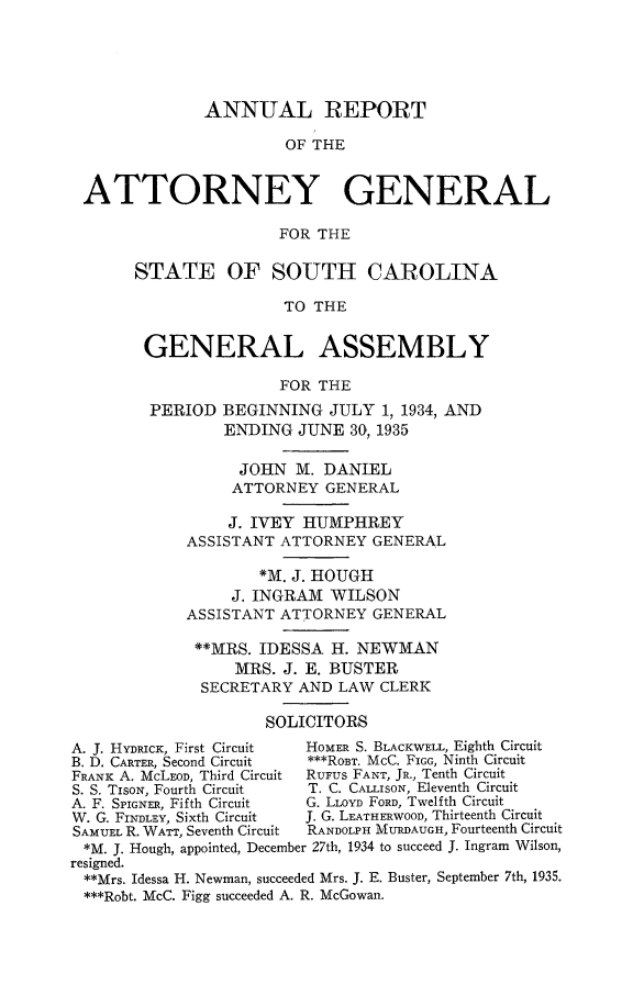 handle is hein.sag/sagsc0073 and id is 1 raw text is: ANNUAL REPORT
OF THE
ATTORNEY GENERAL
FOR THE
STATE OF SOUTH CAROLINA
TO THE
GENERAL ASSEMBLY
FOR THE
PERIOD BEGINNING JULY 1, 1934, AND
ENDING JUNE 30, 1935
JOHN M. DANIEL
ATTORNEY GENERAL
J. IVEY HUMPHREY
ASSISTANT ATTORNEY GENERAL
*M. J. HOUGH
J. INGRAM WILSON
ASSISTANT ATTORNEY GENERAL
**MRS. IDESSA H. NEWMAN
MRS. J. E. BUSTER
SECRETARY AND LAW CLERK
SOLICITORS
A. J. HYDRIcK, First Circuit  HOMER S. BLACKWELL, Eighth Circuit
B. D. CARTER, Second Circuit  ***ROBT. McC. FIGG, Ninth Circuit
FRANK A. McLEoD, Third Circuit  RUFUS FANT, JR., Tenth Circuit
S. S. TiSON, Fourth Circuit  T. C. CALLISON, Eleventh Circuit
A. F. SPIGNER, Fifth Circuit  G. LLOYD FORD, Twelfth Circuit
W. G. FINDLEY, Sixth Circuit  J. G. LEATHERWOOD, Thirteenth Circuit
SAMUEL R. WArr, Seventh Circuit  RANDOLPH MURDAUGH, Fourteenth Circuit
*M. J. Hough, appointed, December 27th, 1934 to succeed J. Ingram Wilson,
resigned.
**Mrs. Idessa H. Newman, succeeded Mrs. J. E. Buster, September 7th, 1935.
***Robt. McC. Figg succeeded A. R. McGowan.


