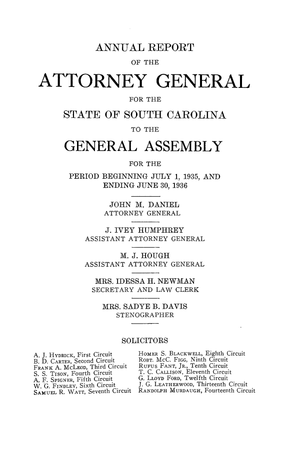 handle is hein.sag/sagsc0074 and id is 1 raw text is: ANNUAL REPORT
OF THE
ATTORNEY GENERAL
FOR THE

STATE OF SOUTH CAROLINA
TO THE
GENERAL ASSEMBLY
FOR THE
PERIOD BEGINNING JULY 1, 1935, AND
ENDING JUNE 30, 1936
JOHN M. DANIEL
ATTORNEY GENERAL
J. IVEY HUMPHREY
ASSISTANT ATTORNEY GENERAL
M. J. HOUGH
ASSISTANT ATTORNEY GENERAL
MRS. IDESSA H. NEWMAN
SECRETARY AND LAW CLERK
MRS. SADYE B. DAVIS
STENOGRAPHER
SOLICITORS

A. J. HYDRICK, First Circuit
B. D. CARTER, Second Circuit
FRANK A. McLEOD, Third Circuit
S. S. TIsoN, Fourth Circuit
A. F. SPIGNER, Fifth Circuit
W.  G. FINDLEY, Sixth Circuit
SAMUEL R. WATT, Seventh Circuit

HOMER S. BLACKWELL, Eighth Circuit
ROBT. McC. FIGG, Ninth Circuit
RUFUS FANT, JR., Tenth Circuit
T. C. CALLISON, Eleventh Circuit
G. LLOYD FORD, Twelfth Circuit
J. G. LEATHERWOOD, Thirteenth Circuit
RANDOLPH MURDAUGH, Fourteenth Circuit


