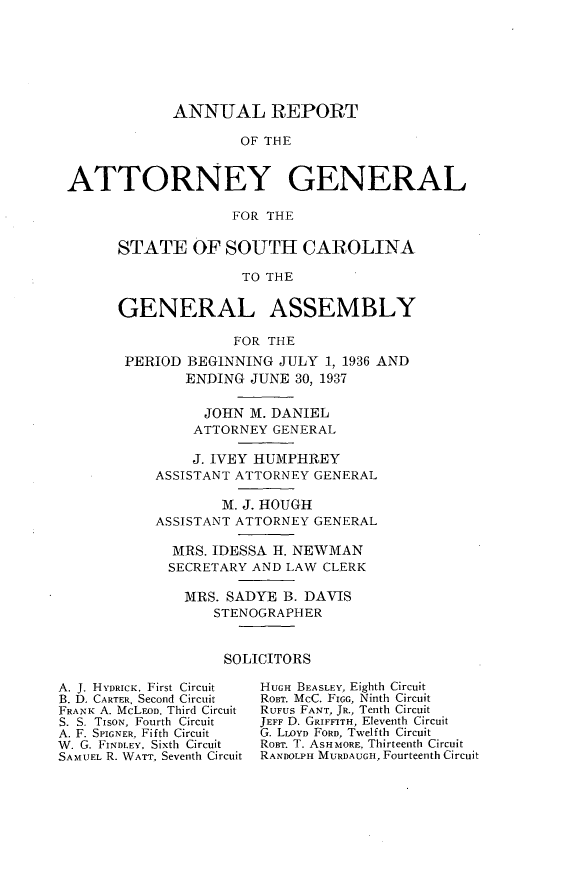 handle is hein.sag/sagsc0075 and id is 1 raw text is: ANNUAL REPORT
OF THE
ATTORNEY GENERAL
FOR THE

STATE OF SOUTH CAROLINA
TO THE
GENERAL ASSEMBLY
FOR THE
PERIOD BEGINNING JULY 1, 1936 AND
ENDING JUNE 30, 1937
JOHN M. DANIEL
ATTORNEY GENERAL
J. IVEY HUMPHREY
ASSISTANT ATTORNEY GENERAL
M. J. HOUGH
ASSISTANT ATTORNEY GENERAL
MRS. IDESSA H. NEWMAN
SECRETARY AND LAW CLERK
MRS. SADYE B. DAVIS
STENOGRAPHER
SOLICITORS

A. J. HYDRICK. First Circuit
B. D. CARTER, Second Circuit
FRANK A. McLFOD. Third Circuit
S. S. TISON, Fourth Circuit
A. F. SPIGNER, Fifth Circuit
W. G. FINDLEY, Sixth Circuit
SAMUEL R. WATT, Seventh Circuit

HUGH BEASLEY, Eighth Circuit
ROBT. McC. FIGG, Ninth Circuit
RUFUs FANT, JR., Tenth Circuit
JEFF D. GRIFFITH, Eleventh Circuit
G. LLOYD FORD, Twelfth Circuit
ROBT. T. ASHMORE, Thirteenth Circuit
RANDOLPH MURDAUGH, Fourteenth Circuit


