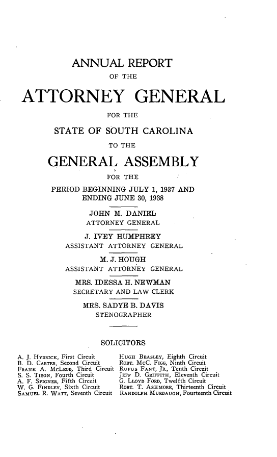 handle is hein.sag/sagsc0076 and id is 1 raw text is: ANNUAL REPORT
OF THE
ATTORNEY GENERAL
FOR THE

STATE OF SOUTH CAROLINA
TO THE
GENERAL ASSEMBLY
FOR THE
PERIOD BEGINNING JULY 1, 1937 AND
ENDING JUNE 30, 1938
JOHN M. DANIEL
ATTORNEY GENERAL
J. IVEY HUMPHREY
ASSISTANT ATTORNEY GENERAL
M. J. HOUGH
ASSISTANT ATTORNEY GENERAL
MRS. IDESSA H. NEWMAN
SECRETARY AND LAW CLERK
MRS. SADYE B. DAVIS
STENOGRAPHER
SOLICITORS

A. J. HYDRICK, First Circuit
B. D. CARTER, Second Circuit
FRANK A. McLEoD, Third Circuit
S. S. TiSON, Fourth Circuit
A. F. SPIGNER, Fifth Circuit
W. G. FINDLEY, Sixth Circuit
SAMUEL R. WATT, Seventh Circuit

HUGH BEASLEY, Eighth Circuit
ROBT. McC. FIGG, Ninth Circuit
RuFus FANT, JR., Tenth Circuit
JEFF D. GRIFFITH, Eleventh Circuit
G. LLOYD FoRD, Twelfth Circuit
ROBT. T. ASHMORE, Thirteenth Circuit
RANDOLPH MURDAUGH, Fourteenth Circuit


