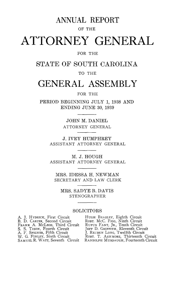 handle is hein.sag/sagsc0077 and id is 1 raw text is: ANNUAL REPORT
OF THE
ATTORNEY GENERAL
FOR THE

STATE OF SOUTH CAROLINA
TO THE
GENERAL ASSEMBLY
FOR THE
PERIOD BEGINNING JULY 1, 1938 AND
ENDING JUNE 30, 1939
JOHN M. DANIEL
ATTORNEY GENERAL
J. IVEY HUMPHREY
ASSISTANT ATTORNEY GENERAL
M. J. HOUGH
ASSISTANT ATTORNEY GENERAL
MRS. IDESSA H. NEWMAN
SECRETARY AND LAW CLERK
MRS. SADYE B. DAVIS
STENOGRAPHER
SOLICITORS

A. J. HYDRICK, First Circuit
B. D. CARTER, Second Circuit
FRANK A. McLEoD, Third Circuit
S. S. TisoN, Fourth Circuit
A. F. SPIGNER, Fifth Circuit
W. G. FrNLEY, Sixth Circuit
SAMUfL R. WATT, Seventh Circuit

HUGH BEASLEY, Eighth Circuit
ROBT. McC. FIGG, Ninth Circuit
RUFUS FANT, JR., Tenth Circuit
JEFF D. GRIFFITH, Eleventh Circuit
J. REUBEN LONG, Twelfth Circuit
ROBT. T. ASHMORE, Thirteenth Circuit
RANDOLPH MURDAUGH, Fourteenth Circuit


