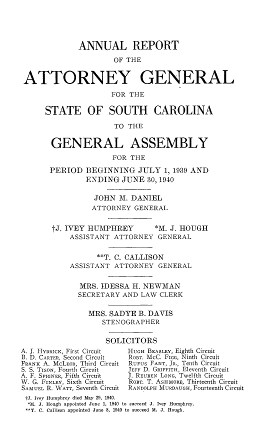 handle is hein.sag/sagsc0078 and id is 1 raw text is: ANNUAL REPORT
OF THE
ATTORNEY GENERAL
FOR THE

STATE OF SOUTH CAROLINA
TO THE
GENERAL ASSEMBLY
FOR THE
PERIOD BEGINNING JULY 1, 1939 AND
ENDING JUNE 30, 1940
JOHN M. DANIEL
ATTORNEY GENERAL
tJ. IVEY HUMPHREY   *M. J. HOUGH
ASSISTANT ATTORNEY GENERAL
**T. C. CALLISON
ASSISTANT ATTORNEY GENERAL
MRS. IDESSA H. NEWMAN
SECRETARY AND LAW CLERK
MRS. SADYE B. DAVIS
STENOGRAPHER
SOLICITORS

A. J. HYDRICK, First Circuit
B. D. CARTER, Second Circuit
FRANK A. McLEOD, Third Circuit
S. S. TiSON, Fourth Circuit
A. F. SPIGNER, Fifth Circuit
W. G. FINLEY, Sixth Circuit
SAMUEL R. WATT, Seventh Circuit

HUGH BEASLEY, Eighth Circuit
ROBT. McC. FIGG, Ninth Circuit
RUFUS FANT, JR., Tenth Circuit
JEFF D. GRIFFITH, Eleventh Circuit
J. REUBEN LONG, Twelfth Circuit
ROBT. T. ASHMORE, Thirteenth Circuit
RANDOLPH MURDAUGH, Fourteenth Circuit

tJ. Ivey Humphrey died May 29, 1940.
*,NJ. J. Hough appointed June 1, 1940 to succeed J. Ivey Humphrey.
**T. C. Callison appointed June 8, 1940 to succeed M.. J. Hough.


