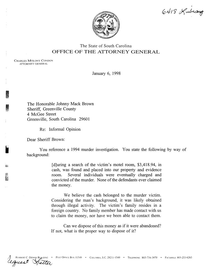 handle is hein.sag/sagsc0082 and id is 1 raw text is: The State of South Carolina
OFFICE OF THE ATTORNEY GENERAL
CHARLES MOLONY CONDON
ATTORNEY GENERAL
January 6, 1998
The Honorable Johnny Mack Brown
Sheriff, Greenville County
4 McGee Street
Greenville, South Carolina 29601
Re: Informal Opinion
Dear Sheriff Brown:
You reference a 1994 murder investigation. You state the following by way of
background:
[d]uring a search of the victim's motel room, $3,418.94, in
cash, was found and placed into our property and evidence
room.   Several individuals were eventually charged and
convicted of the murder. None of the defendants ever claimed
the money.
We believe the cash belonged to the murder victim.
Considering the man's background, it was likely obtained
through illegal activity. The victim's family resides in a
foreign country. No family member has made contact with us
to claim the money, nor have we been able to contact them.
Can we dispose of this money as if it were abandoned?
If not, what is the proper way to dispose of it?
REIMBERT C. DENN'S B  .DING  -  POST OFFICE Box 11549  COLUMBIA, S.C. 29211-1549  -  TELEPHONE: 803-734-3970  -  FACSIMILE: 803-253-6283


