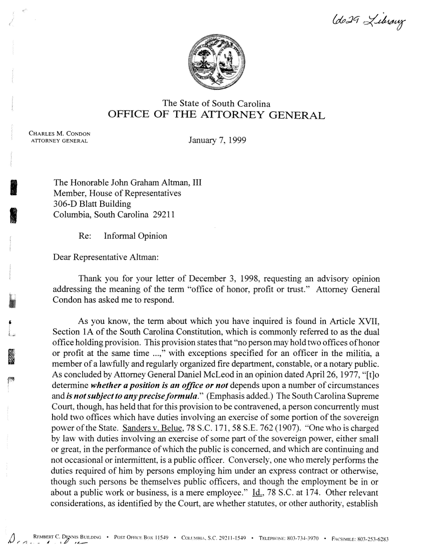 handle is hein.sag/sagsc0083 and id is 1 raw text is: The State of South Carolina
OFFICE OF THE ATTORNEY GENERAL
CHARLES M. CONDON
ATTORNEY GENERAL                    January 7, 1999
The Honorable John Graham Altman, III
Member, House of Representatives
306-D Blatt Building
Columbia, South Carolina 29211
Re:   Informal Opinion
Dear Representative Altman:
Thank you for your letter of December 3, 1998, requesting an advisory opinion
addressing the meaning of the term office of honor, profit or trust. Attorney General
Condon has asked me to respond.
As you know, the term about which you have inquired is found in Article XVII,
Section 1A of the South Carolina Constitution, which is commonly referred to as the dual
office holding provision. This provision states that no person may hold two offices of honor
or profit at the same time ..., with exceptions specified for an officer in the militia, a
member of a lawfully and regularly organized fire department, constable, or a notary public.
As concluded by Attorney General Daniel McLeod in an opinion dated April 26, 1977, [to
determine whether a position is an office or not depends upon a number of circumstances
and is not subject to any precise formula. (Emphasis added.) The South Carolina Supreme
Court, though, has held that for this provision to be contravened, a person concurrently must
hold two offices which have duties involving an exercise of some portion of the sovereign
power of the State. Sanders v. Belue, 78 S.C. 171, 58 S.E. 762 (1907). 'One who is charged
by law with duties involving an exercise of some part of the sovereign power, either small
or great, in the performance of which the public is concerned, and which are continuing and
not occasional or intermittent, is a public officer. Conversely, one who merely performs the
duties required of him by persons employing him under an express contract or otherwise,
though such persons be themselves public officers, and though the employment be in or
about a public work or business, is a mere employee. Id., 78 S.C. at 174. Other relevant
considerations, as identified by the Court, are whether statutes, or other authority, establish
RHMBERT C. DINms BUILDING  -  POST OFFIC- Box 11549  Col  Sx,C  29211-1549  --TEPPONE: 80)3-734-3970  -  FACSIMILE. 803-253-6283
57


