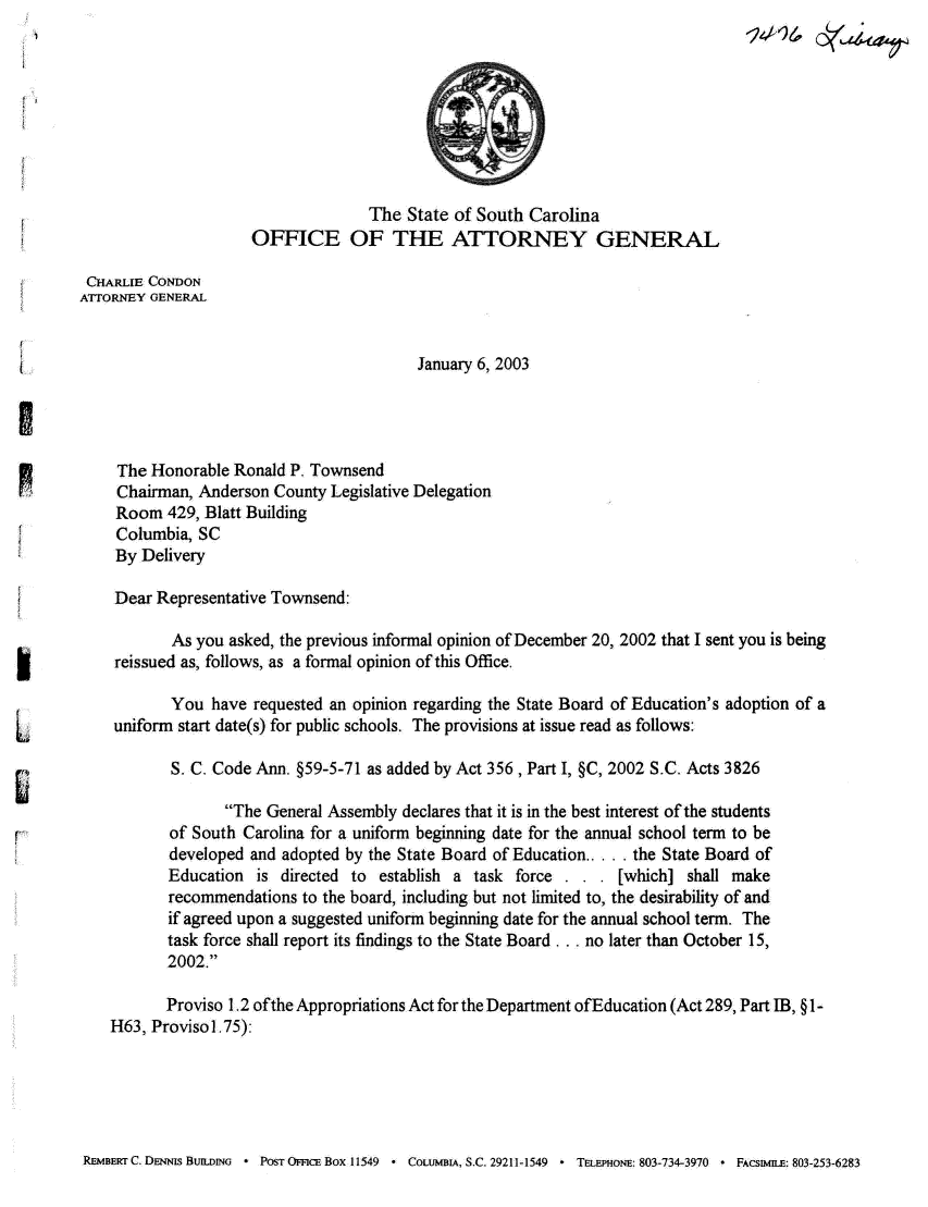 handle is hein.sag/sagsc0087 and id is 1 raw text is: $A
The State of South Carolina
OFFCE OF THE ATTORNEY GENERAL
CHARLIE CONDON
ATTORNEY GENERAL
January 6, 2003
The Honorable Ronald P. Townsend
pChairman, Anderson County Legislative Delegation
Room 429, Blatt Building
Columbia, SC
By Delivery
Dear Representative Townsend:
As you asked, the previous informal opinion of December 20, 2002 that I sent you is being
reissued as, follows, as a formal opinion of this Office.
You have requested an opinion regarding the State Board of Education's adoption of a
L uniform start date(s) for public schools. The provisions at issue read as follows:
S. C. Code Ann. §59-5-71 as added by Act 356, Part I, §C, 2002 S.C. Acts 3826
The General Assembly declares that it is in the best interest of the students
of South Carolina for a uniform beginning date for the annual school term to be
developed and adopted by the State Board of Education.  the State Board of
Education is directed to establish a task force . . . [which] shall make
recommendations to the board, including but not limited to, the desirability of and
if agreed upon a suggested uniform beginning date for the annual school term. The
task force shall report its findings to the State Board. . no later than October 15,
2002.
Proviso 1.2 of the Appropriations Act for the Department ofEducation (Act 289, Part IB, § 1-
H63, Provisol.75):

REMBERTC. DENNis BunDm     - POST OmcE Box 11549   * COLmBA, S.C. 29211-1549 * T EPHoN,: 803-734-3970 * FAcstmBE: 803-253-6283


