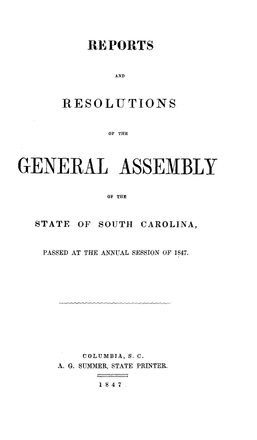 handle is hein.sag/sagsc0090 and id is 1 raw text is: REPORTS
AND
RESOLUTIONS
OF THE

GENERAL ASSEMBLY
OF THE
STATE OF SOUTH CAROLINA,

PASSED AT THE ANNUAL SESSION OF 1847.
COLUMBIA, S. C.
A. G. SUMMER, STATE PRINTER.
1847


