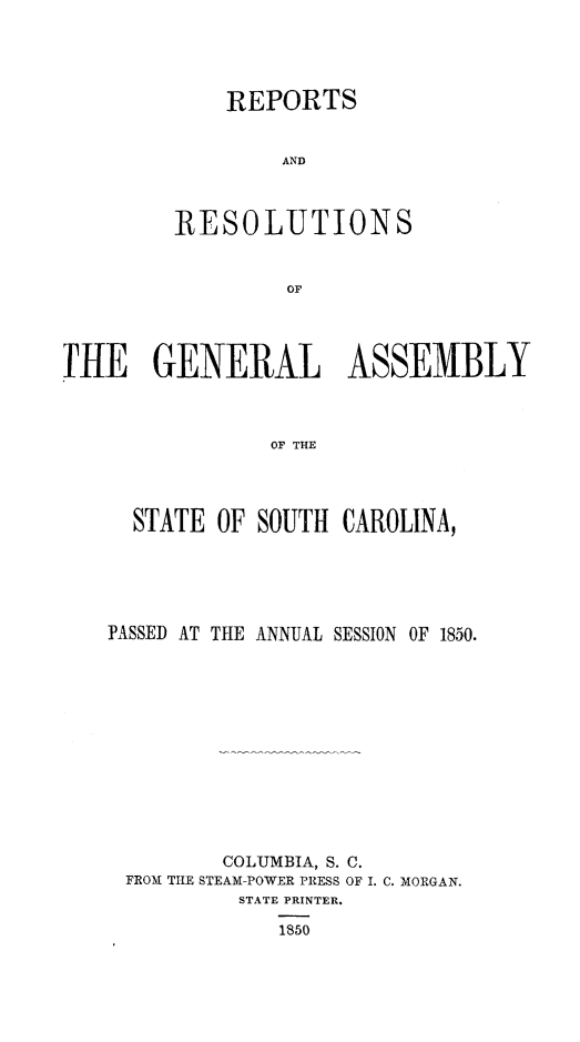handle is hein.sag/sagsc0092 and id is 1 raw text is: REPORTS
AND
RESOLUTIONS
OF

THE GENERAL ASSEMBLY
OF THE
STATE OF SOUTH CAROLINA,

PASSED AT THE ANNUAL SESSION OF 1850.
COLUMBIA, S. C.
FROM TILE STEAM-POWER PRESS OF I. C. MORGAN.
STATE PRINTER.
1850


