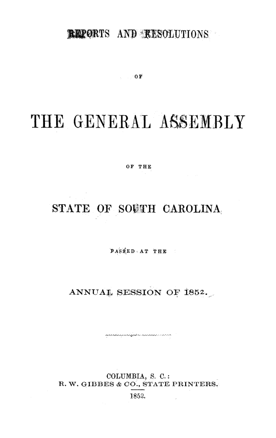 handle is hein.sag/sagsc0093 and id is 1 raw text is: TSM AND AYSqOjUTIONS
OF
THE GENERAL ASSEMBLY
OF THE

STATE

OF SOVTH

CAROLINA,

PAS ED(AT THE
ANNUAIj SESSION OF 1852...
COLUMBIA, S. C.:
R. W. GIBBES & CO., STATE PRINTERS.
1852.


