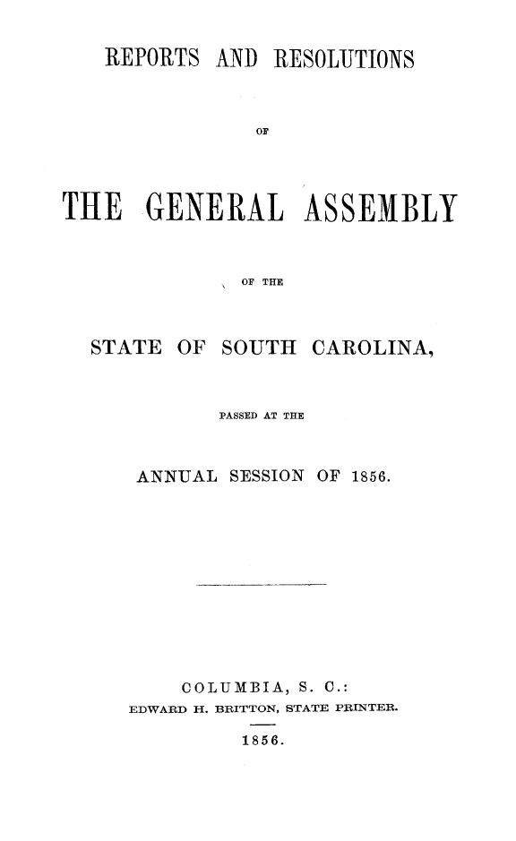 handle is hein.sag/sagsc0096 and id is 1 raw text is: REPORTS AND RESOLUTIONS
OF
THE   GENERAL ASSEMBLY
OF THE

STATE

OF SOUTH

CAROLINA,

PASSED AT THE

ANNUAL

SESSION OF 1856.

COLUMBIA, S. C.:
EDWARD H. BRITTON, STATE PRINTER.
1856.


