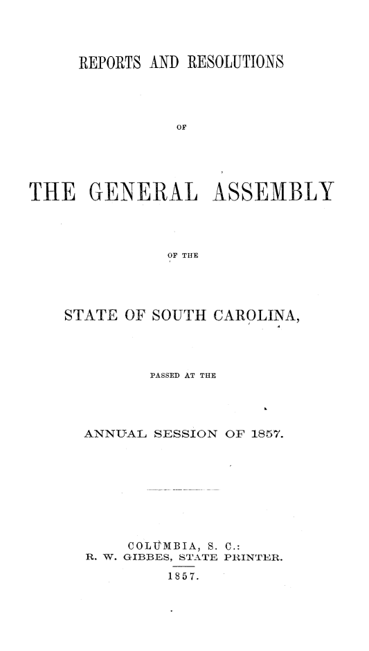 handle is hein.sag/sagsc0097 and id is 1 raw text is: REPORTS AND RESOLUTIONS
OF
THE GENERAL ASSEMBLY
OF THE

STATE OF SOUTH CAROLINA,
PASSED AT THE
ANNUAL SESSION OF 1857.
COLVMBIA, S. C.:
R. W. GIBBES, STATE PRINTER.
1857.


