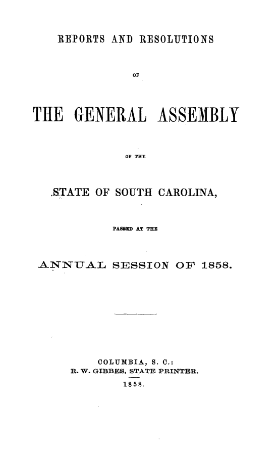 handle is hein.sag/sagsc0098 and id is 1 raw text is: REPORTS AND RESOLUTIONS
OF
THE   GENERAL ASSEMBLY
OF THE

-STATE OF SOUTH CAROLINA,
PASOND AT THE
ANNUAL SESSION OF 1858.
COLUMBIA, S. C.:
R. W. GIBBES, STATE PRINTER.
1858.


