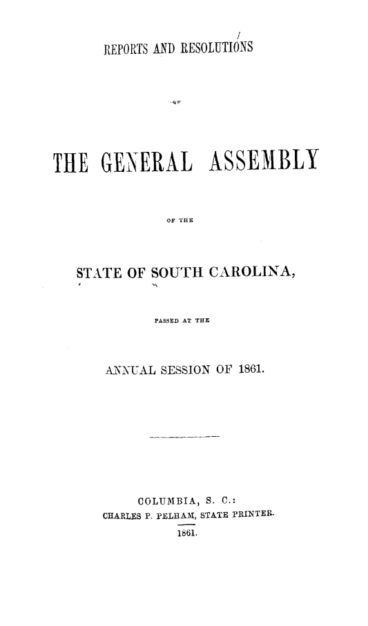 handle is hein.sag/sagsc0100 and id is 1 raw text is: /
REPORTS AND RESOLUTIONS
THE GENERAL ASSEMBLY
OF THE

STATE OF SOUTH

CAROLINA,

PASSED AT THE
ANNU AL SESS10N OF 1861.
COLUMBIA, S. C.:
CHARLES P. PELHA'M, STATE rRINTER.
1661.


