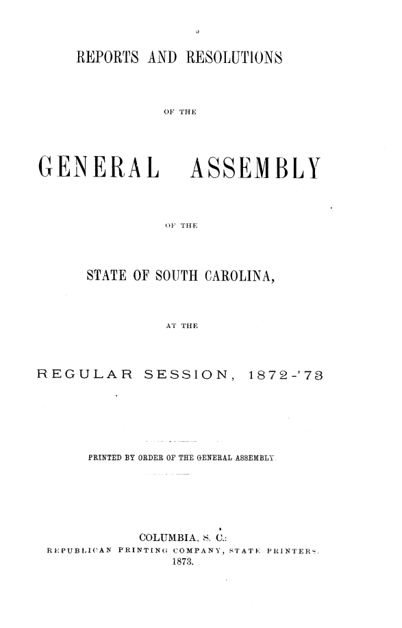 handle is hein.sag/sagsc0103 and id is 1 raw text is: REPORTS AND RESOLUTIONS
OF THE

GENERAL

ASSEM BLY

OF THE

STATE OF SOUTH CAROLINA,
AT THE

REGULAR

SESSION,

1872-'78

PRINTED BY ORDER OF THE GENERAL ASSEMBLY
COLUMBIA, S. C.:
REPUBI,1CAN PRINTING COMPANY, STATE PRINTER_
1873.


