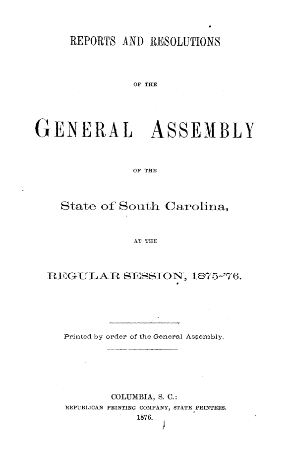 handle is hein.sag/sagsc0105 and id is 1 raw text is: REPORTS AND RESOLUTIONS
OF THE

GENERAL

ASSEMBLY

OF THE

State of South Carolina,
AT THE
nIEGULIIR SESSION, 1875-'76.

Printed by order of the General Assembly.
COLUMBIA, S. C.:
REPUBLICAN PRINTING COMPANY, STATE PRINTERS.
1876.


