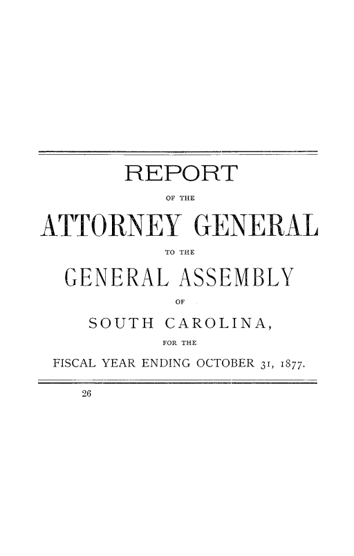 handle is hein.sag/sagsc0106 and id is 1 raw text is: 














       REPORT

           OF THE


ATTORNEY GENERAL
           TO THE


  GENERAL   ASSEMBLY
            OF

    SOUTH  CAROLINA,
           FOR THE

 FISCAL YEAR ENDING OCTOBER 31, 1877.

    26


