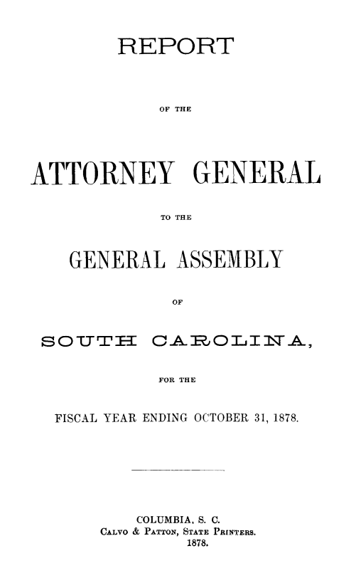 handle is hein.sag/sagsc0107 and id is 1 raw text is: 


         REPORT




             OF THE





ATTORNEY GENERAL


             TO THE


GENERAL ASSEMBLY


          OF


sOT I   =


CAmOT.IIlTA,


FOR THE


FISCAL YEAR ENDING OCTOBER 31, 1878.








        COLUMBIA, S. C.
     CALVO & PATTON, STATE PRINTERS.
             1878.


