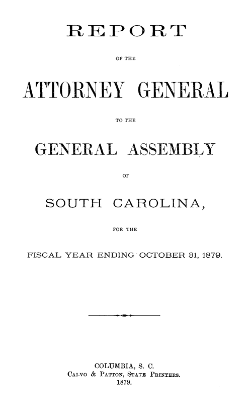 handle is hein.sag/sagsc0108 and id is 1 raw text is: 


      REPORT


            OF THE




ATTORNEY GENERAL


            TO THE



  GENERAL ASSEMBLY


             OF


SOUTH


CAROLINA,


FOR THE


FISCAL YEAR ENDING OCTOBER 31, 1879.














         COLUMBIA, S. C.
     CALVO & PATTON, STATE PRINTERS.
           1879.


