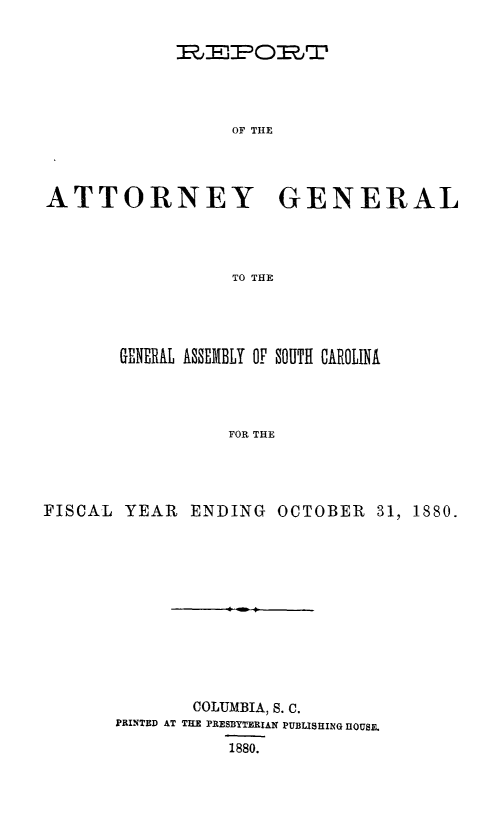 handle is hein.sag/sagsc0109 and id is 1 raw text is: 







OF THE


ATTORNEY


GENERAL


TO THE


        GENERAL ASSEMBLY OF SOUTH CAROLINA




                  FOR THE




FISCAL  YEAR  ENDING   OCTOBER   31, 1880.


        COLUMBIA, S. C.
PRINTED AT THE PRESBYTERIAN PUBLISHING HOUSE.

           1880.



