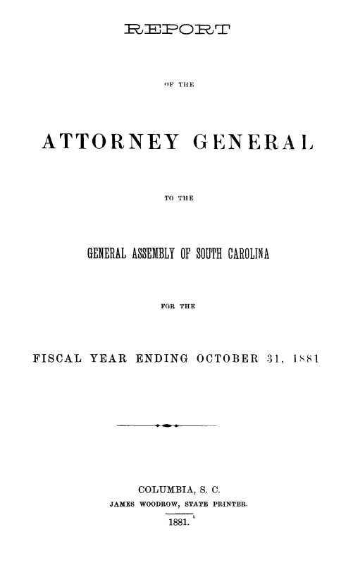 handle is hein.sag/sagsc0110 and id is 1 raw text is: 






OF THE


ATTORNEY


GENERA L


TO THlE


       GENERAL ASSEMBLY OF SOUTH CAROLINA




                 FOR THE




FISCAL  YEAR  ENDING  OCTOBER   31, 1881


    COLUMBIA, S. C.
JAMES WOODROW, STATE PRINTER.

        1881.


