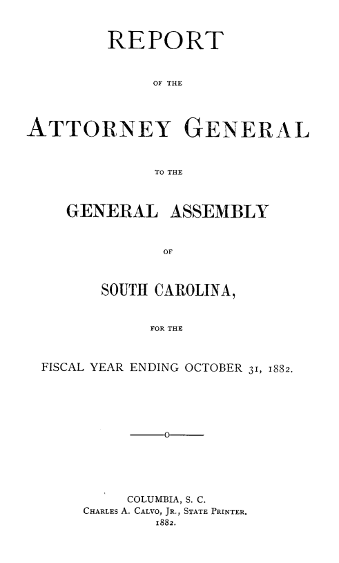 handle is hein.sag/sagsc0111 and id is 1 raw text is: 



         REPORT



              OF THE





ATTORNEY GENERAL



              TO THE


GENERAL ASSEMBLY



          OF



    SOUTH CAROLINA,



         FOR THE


FISCAL YEAR ENDING OCTOBER 31, 1882.






          -0






          COLUMBIA, S. C.
     CHARLES A. CALVO, JR., STATE PRINTER.
            1882.


