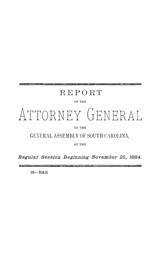 handle is hein.sag/sagsc0113 and id is 1 raw text is: 


















           IREPORT
               OF THE



ATTORNEY GENERAL

              TO THE

   GENERAL ASSEMBLY OF SOUTH CAROLINA,
              AT THE


Regular Session Beginning November 25, 1884.


   39-R&R


