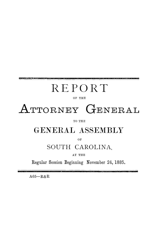 handle is hein.sag/sagsc0114 and id is 1 raw text is: 

















        REPORT
             OF THE


ATTORNEY GENERAL

             TO THE

    GENERAL   ASSEMBLY
              OF

       SOUTH CAROLINA,
            AT THE
   Regular Session Beginning November 24, 1885.


   A65-R&R


