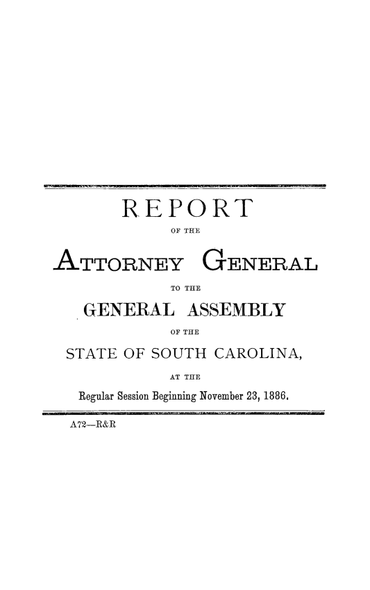 handle is hein.sag/sagsc0115 and id is 1 raw text is: 
















       REPORT
            OF THE


ATTORNEY GENERAL

            TO THE

   GENERAL ASSEMBLY
            OF THE

 STATE OF SOUTH  CAROLINA,

            AT THE

   Regular Session Beginning November 23, 1886.

   A72-R&R


