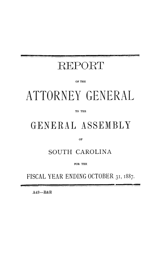 handle is hein.sag/sagsc0116 and id is 1 raw text is: 











       -REPORT

           OF THE


ATTORNEY GENERAL

           TO THE


 GENERAL ASSEMBLY

            OF

     SOUTH CAROLINA

          FOR THE

IFISCAL YEAR ENDING OCTOBER 31, 1887.


A42-R&R


