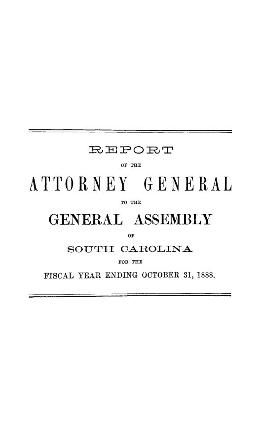 handle is hein.sag/sagsc0117 and id is 1 raw text is: 















EPORT


ATTORNEY


GENERAL


TO THE


GENERAL ASSEMBLY
          OF
   SOUTE[ CAROLINA
         FOR THE
FISCAL YEAR ENDING OCTOBER 31, 1888.


