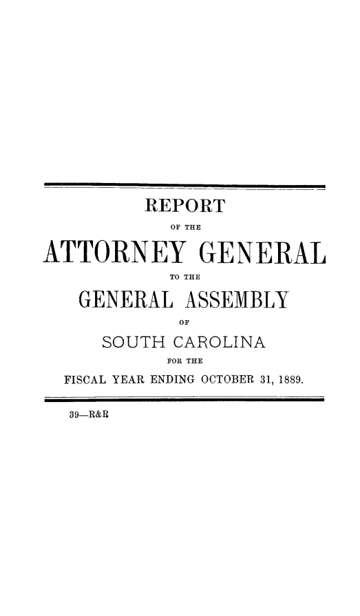 handle is hein.sag/sagsc0118 and id is 1 raw text is: 
















         REPORT
            OF THE


ATTORNEY GENERAL
            TO THE

   GENERAL   ASSEMBLY
             OF

      SOUTH CAROLINA
            FOR THE

  FISCAL YEAR ENDING OCTOBER 31, 1889.


  39-R&B


