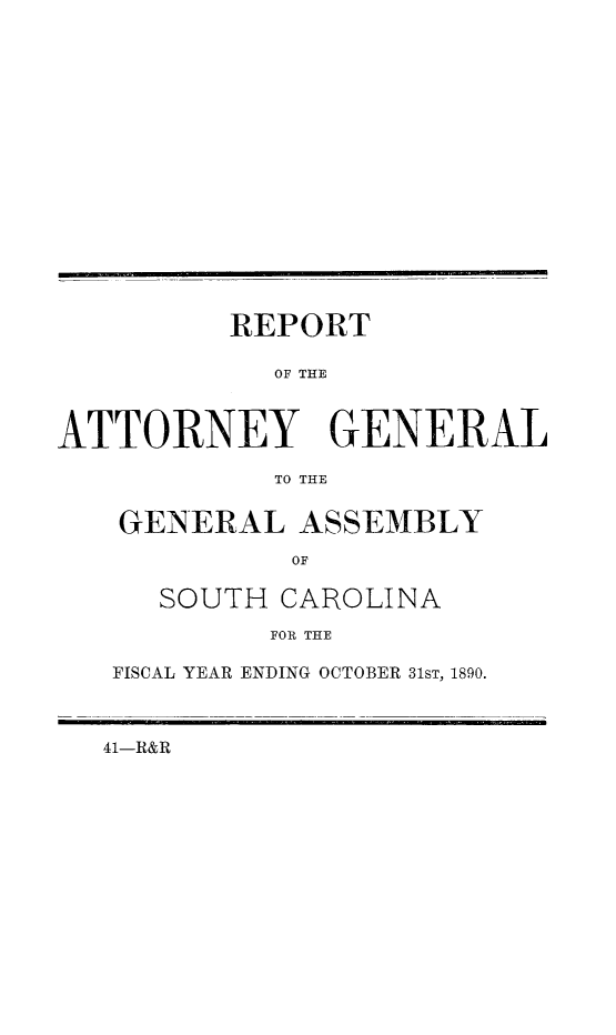 handle is hein.sag/sagsc0119 and id is 1 raw text is: 
















          REPORT

            OF THE



ATTORNEY GENERAL

            TO THE


GENERAL   ASSEMBLY



   SOUTH CAROLINA

         FOR THE

FISCAL YEAR ENDING OCTOBER 31ST, 1890.


41-R&R


