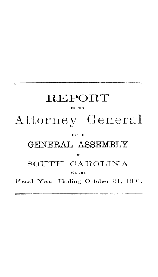 handle is hein.sag/sagsc0120 and id is 1 raw text is: 















REPORT
     OF TIHE


Attorney


General


TO THE


GENERAL  ASSEMBLY
         OF


SO UTH


C AIROL INA


FOR TRE


Fiscal Year Ending


October 31,


1891.



