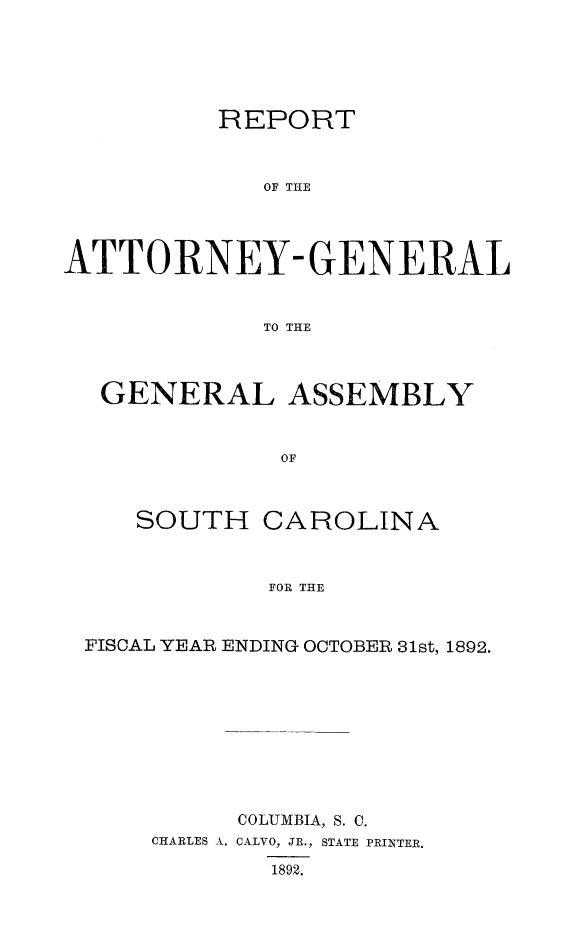 handle is hein.sag/sagsc0121 and id is 1 raw text is: 





          REPORT



             OF TH-E




ATTORNEY- GENERAL


             TO THE



  GENERAL ASSEMBLY


              OF



     SOUTH   CAROLINA



             FOR THE


 FISCAL YEAR ENDING OCTOBER 31st, 1892.









           COLUMBIA, S. C.
      CHARLES A. CALVO, JR., STATE PRINTER.

             1892.


