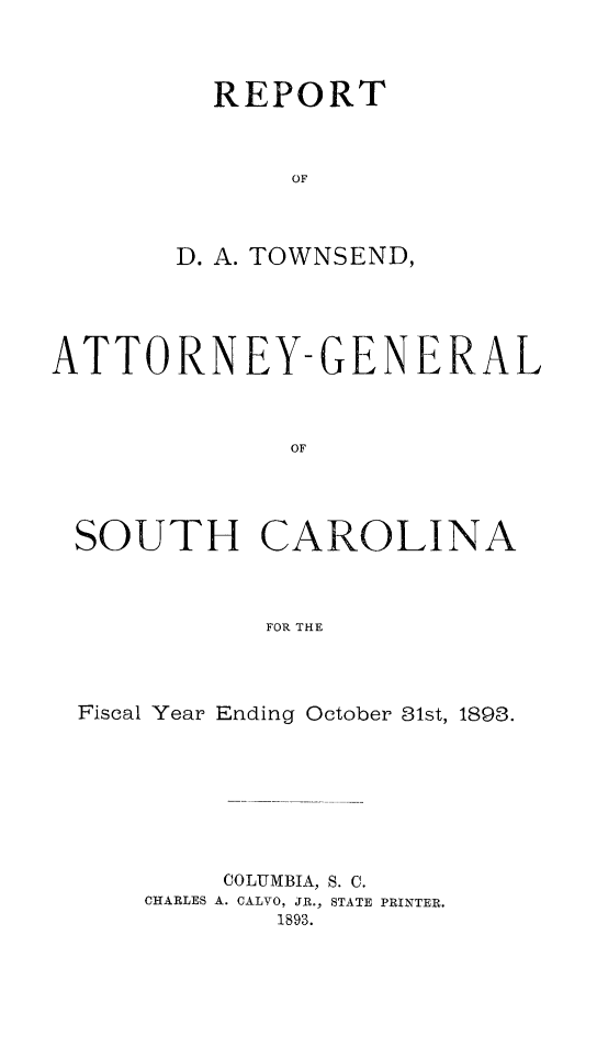 handle is hein.sag/sagsc0122 and id is 1 raw text is: 




  REPORT



       OF



D. A. TOWNSEND,


ATTORNEY-GENERAL



              OF




 SOUTH CAROLINA



            FOR THE


Fiscal Year Ending October 31st, 1893.








        COLUMBIA, S. C.
    CHARLES A. CALVO, JR., STATE PRINTER.
            1893.


