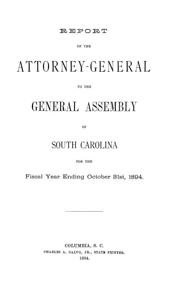 handle is hein.sag/sagsc0123 and id is 1 raw text is: 





J -EPOrT


              OF THE




ATTORNEY-GENERAL


              TO THE




    GENERAL ASSEMBLY


               OF



        SOUTH  CAROLINA


              FOR THE


  Fiscal Year Ending October 81st, 1894.


     COLUMBIA, S. C.
CHARLES A. CALVO, JR., STATE PRINTER.
         1894.


