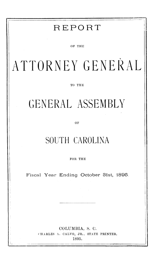 handle is hein.sag/sagsc0124 and id is 1 raw text is: 




          REPORT


              OF THE




ATTORNEY GENERAL


              TO THlE


GENERAL ASSEMBLY


            OF



     SOUTH CAROLINA


          FOR THE


Fiscal Year Ending October 81st, 1895.











        COLUMBIA, S. C.
   CHARkLES A. CALVO, JR., STATE PRINTER.
           1895.


