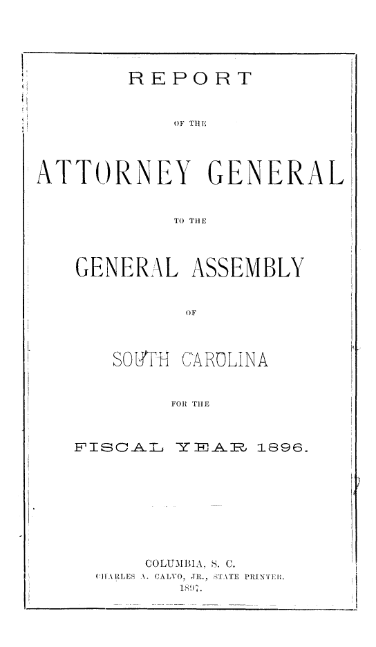 handle is hein.sag/sagsc0125 and id is 1 raw text is: 





        REPORT



             OF THEll




ATTORNEY GENERAL


            TO TBE1


GENERAL ASSEMBLY


          OF



   SOB'TH CAROLINA


         FOR THE


F1ISCAL  Y EAlR. 1896









      COLUMBIA. S. C.
  (CHARLES A. CALVO, JR., STATE PRINTER.
          180-1.


