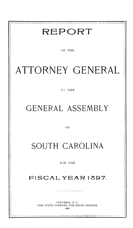handle is hein.sag/sagsc0126 and id is 1 raw text is: 









REPORT


OF TH E


ATTORNEY GENERAL





           TO THE






   GENERAL   ASSEMBLY





            OF


SOUTH   CAROLINA




        FOR THLE




FISCAL  YEAR   1597.


     COLUMBIA, S. C.,
THE STATE COMPANY, FOR STATE PRINTER.
       1898.


