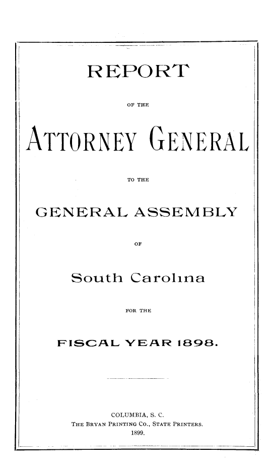 handle is hein.sag/sagsc0127 and id is 1 raw text is: 










       REPORT



            OF THE






ATTORNEY GENERAL




            To THE





 GENERAL ASSEMBLY



             OF





     South  Carolina




            FOR THE


FISCAL  VEAR  1898.










      COLUMBIA, S. C.
  THE BRYAN PRINTING Co., STATE PRINTERS.
         1899.


