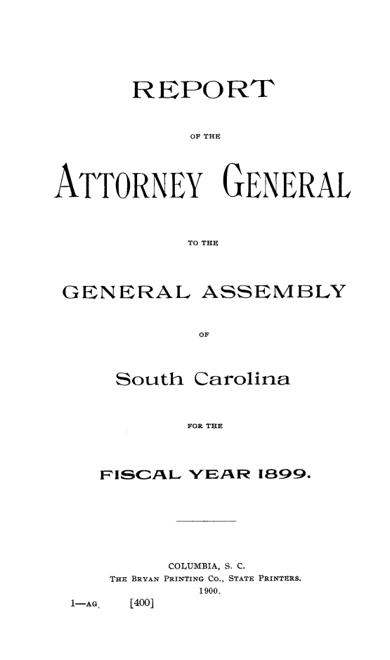 handle is hein.sag/sagsc0128 and id is 1 raw text is: 







       REPORT



            OF THE





ATTORNEY GENERAL



            TO THE


GENERAL


OF


South


Carolina


FOR THE


FPISCAL YEAR  1899.








      COLUMBIA, S. C.


THE BRYAN


PRINTING CO., STATE PRINTERS.
   1900.


1-AG [400]


ASSEMBLY


