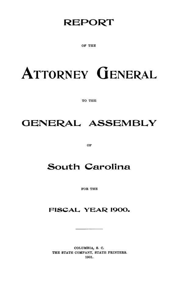 handle is hein.sag/sagsc0129 and id is 1 raw text is: 



        REPORT



            OF THE





ATTORNEY GENERAL




            TO THE


OENERAL


OF


South


Carolina


FOR THE


PISCAL YEAR 1900.






     COLUMBIA, S. C.
 THE STATE COMPANY, STATE PRINTERS.
       1901.


ASSEMBLY


