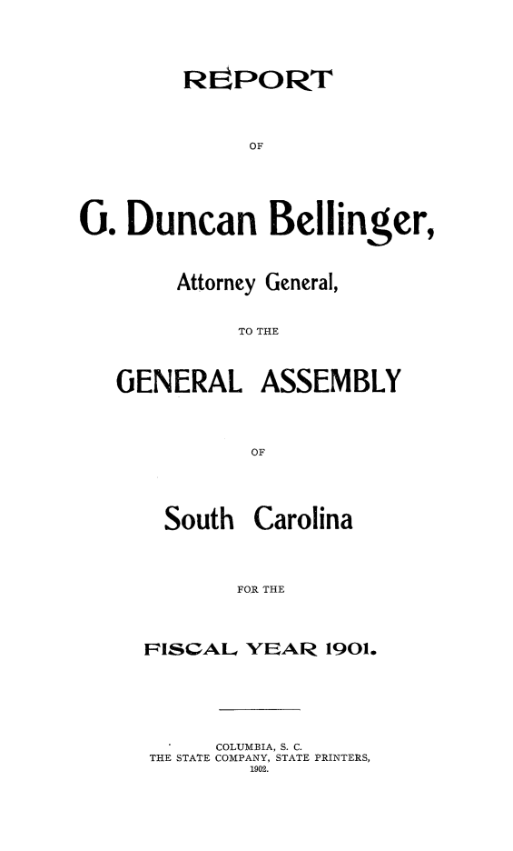handle is hein.sag/sagsc0130 and id is 1 raw text is: 






        REPORT





              OF







0.  Duncan Bellinger,




        Attorney General,



             TO THE




   GENERAL ASSEMBLY





              OF


  South  Carolina





       FOR THE





FISCAL. YEAR   1901.


     COLUMBIA, S. C.
THE STATE COMPANY, STATE PRINTERS,
        1902.


