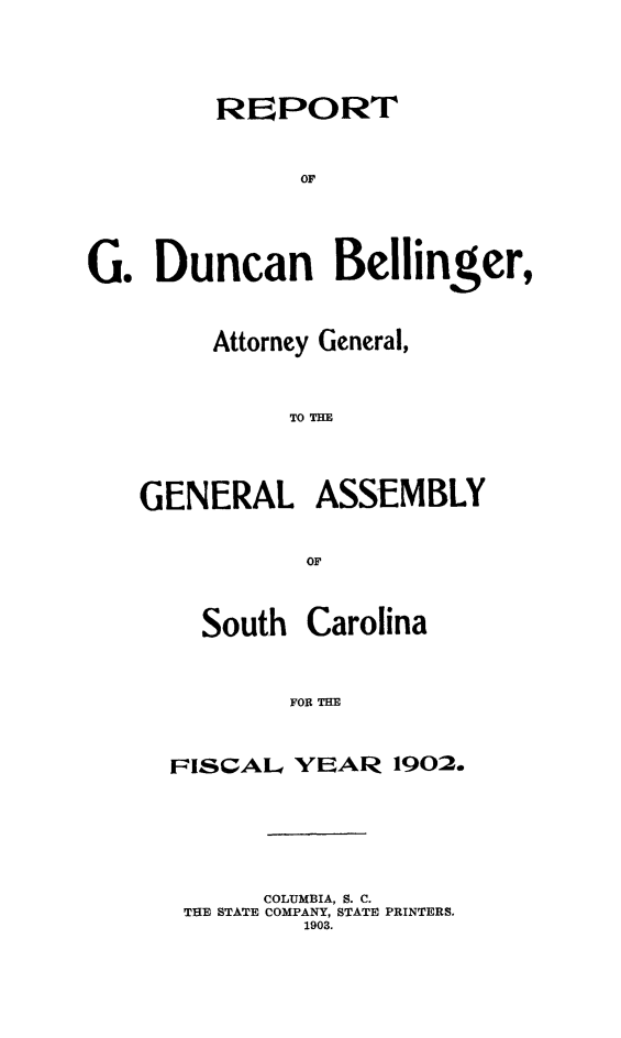 handle is hein.sag/sagsc0131 and id is 1 raw text is: 





         RePORT








G.  Duncan Bellinger,


     Attorney General,



          TO TRE




GENERAL ASSEMBLY


           OF



    South  Carolina



          FOI THE



  FISCAL  YE~AR  19020


     COLUMBIA, S. C.
THE STATE COMPANY, STATE PRINTERS.
        1903.


