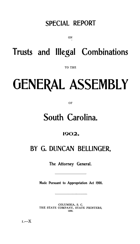 handle is hein.sag/sagsc0132 and id is 1 raw text is: 



SPECIAL


ON


Trusts


and   Illegal


Combinations


TO THE


GENERAL ASSEMBLY


                  OF


          South   Carolina.


                1902.


BY G. DUNCAN BELLINGER,


      The Attorney General.


   Made Pursuant to Appropriation Act 1901.



         COLUMBIA, S. C.
   THE STATE COMPANY, STATE PRINTERS,
            1902.


I.-X


REPORT


