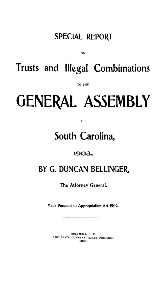 handle is hein.sag/sagsc0134 and id is 1 raw text is: 




SPECIAL  REPORT

        ON


Trusts


and   Illegal


Combimations


TO THE


GENERAL ASSEMBLY

                   OF


           South   Carolina,

                 1903.


BY G. DUNCAN   BELLINGER,

      The Attorney General.


   Made Pursuant to Appropriation Act 1902.




          COLUMBIA, S. C.
    THE STATE COMPANY, STATE PRINTERS.
            1903.


