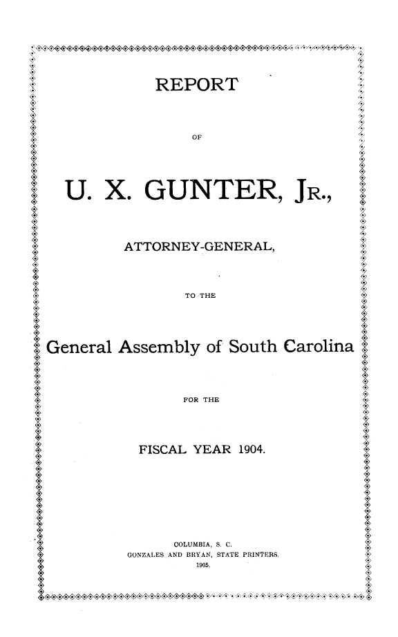 handle is hein.sag/sagsc0135 and id is 1 raw text is: 




'& '1-
   4~4I 44-.7.,X


             REPORT






                  OF








  U.   X.   GUNTER, JR.,






          ATTORNEY-GENERAL,






                 TO -THE







General  Assembly   of South Carolina






                 FOR THE






           FISCAL YEAR  1904.












                OOLUMBIA, S. C.
          GONZALES AND BRYAN, STATE PRINTERS.
                  1905.


4/
4,

.7
4,,
7..
.7


.7


9






4




4>















4>




I




4>




I






I


4


