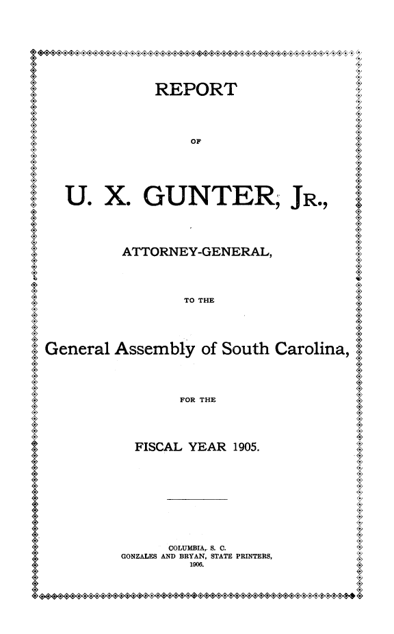 handle is hein.sag/sagsc0136 and id is 1 raw text is: 











            REPORT





                OP







  U.   X.  GUNTER, JR.,






         ATTORNEY-GENERAL,





                TO THE






General Assembly  of South Carolina,





               FOR THE






          FISCAL YEAR 1905.













              COLUMBIA,. S. C.
         GONZALES AND BRYAN, STATE PRINTERS,
                19006.


*<M40sssseS+F


